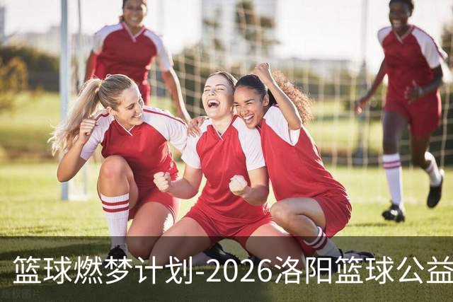 篮球燃梦计划-2026洛阳篮球公益训练营圆满收官